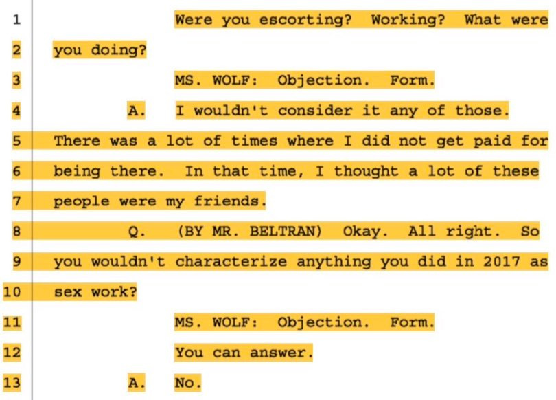 ImageWere you escorting? Working? What were you doing?  MS. WOLF: Objection. Form.  I wouldn’t consider it any of those. There was a lot of times when I did not get paid for being there. In that time, I thought that a lot of these people were my friends.  Q. (BY MR BELTRAN) Okay. All right. So you wouldn’t characterize anything you did in 2017 as sex work?  No.