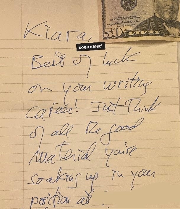 A handwritten note that says Kiara, Best of luck on your writing career! Just think of all the good material you're soaking up in your position at [redacted] and a $50 