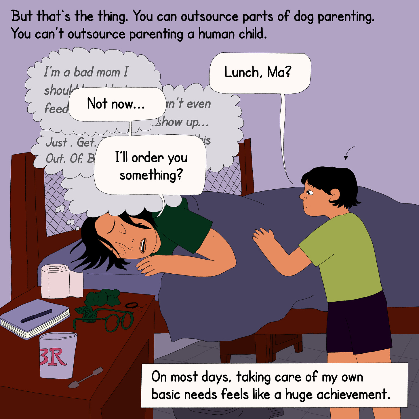 The protagonist is lying in bed with a child standing next to her. On top is text that reads, “But that’s the thing. You can outsource parts of dog parenting. You can’t outsource parenting a human child.” The child asks, ‘Lunch, Ma?’ Her mind races to thoughts like, ‘I’m a bad mom’, ‘Can’t even show up’, ‘Just. Get. Out. Of. Bed.’ in faded thought bubbles. She says, ‘Not now…I will order you something?’ In a box at the bottom, a text box says, “On most days, taking care of my own basic needs feels like a huge achievement.”