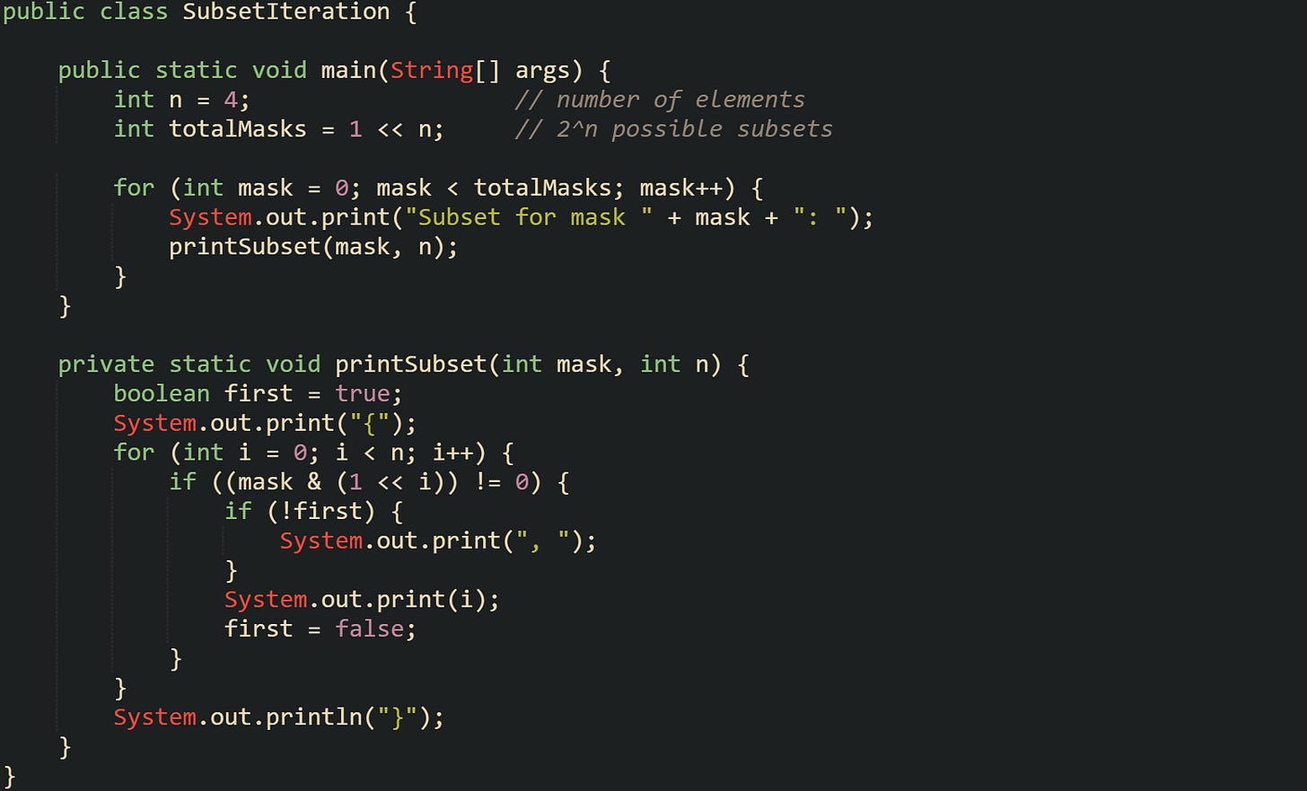 public class SubsetIteration {      public static void main(String[] args) {         int n = 4;                   // number of elements         int totalMasks = 1 << n;     // 2^n possible subsets          for (int mask = 0; mask < totalMasks; mask++) {             System.out.print("Subset for mask " + mask + ": ");             printSubset(mask, n);         }     }      private static void printSubset(int mask, int n) {         boolean first = true;         System.out.print("{");         for (int i = 0; i < n; i++) {             if ((mask & (1 << i)) != 0) {                 if (!first) {                     System.out.print(", ");                 }                 System.out.print(i);                 first = false;             }         }         System.out.println("}");     } }