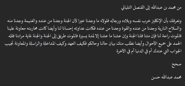   من محمد بن عبدالله إلى القنصل التلياني  ونعرفك بأن الإنكليز خرب نفسه وبلاده ورجاله فلولاه ما وجدنا خيرا لأن الجنة وجدنا من عنده والغنيمة وجدنا منه والسلاح النارية وجدنا من عنده والقوة وجدنا من عنده فكانت عداوته إحسانا لنا وأيضا كانت محاربته معاونة علينا فالموت راحة لنا فإن متنا فلنا الجنة وإن عشنا ما عشنا إلا لمدة يسيرة فالموت طريق إلى الجنة والجنة غاية مرادنا فلله الحمد على جميع الأحوال وأيضا نطلب منك بيان حالنا وحالكم فكيف العهد وكيف المداخلة والراسلة والمعاونة تجيب الجواب التي عندك أم في الدنيا أم في الآخرة  صحح  محمد عبدالله حسن