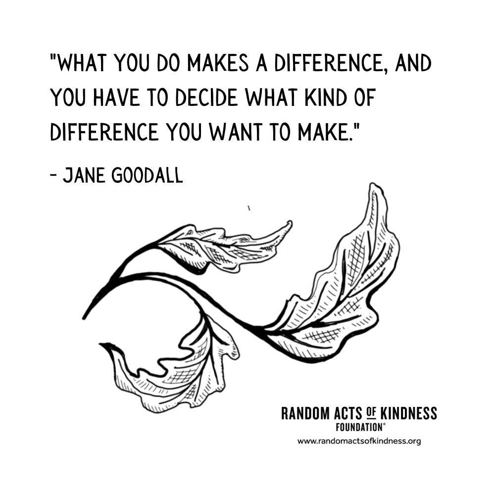 May be a graphic of text that says '"WHAT YOU DO DO MAKES A DIFFERENCE, AND yo HAVE TO DECIDE WHAT KIND OF DIFFERENCE YOU WANT TO MAKE." -JANE GOODALL ۱۱۱۱۱ RANDOM ACTS OF KINDNESS FOUNDATION" www.randomactsofkindnss.org'
