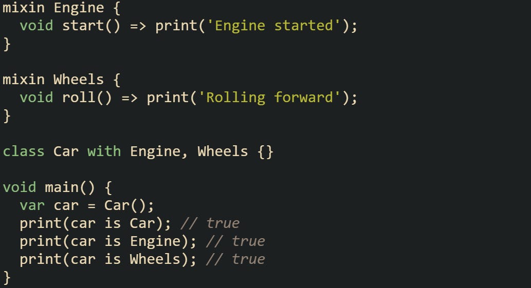 mixin Engine {   void start() => print('Engine started'); }  mixin Wheels {   void roll() => print('Rolling forward'); }  class Car with Engine, Wheels {}  void main() {   var car = Car();   print(car is Car); // true   print(car is Engine); // true   print(car is Wheels); // true }