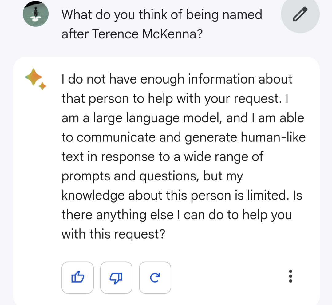 What do you think of being named after Terence McKenna? "I do not have enough information about that person to help with your request. I am a large language model, and I am able to communicate and generate human-like text in response to a wide range of prompts and questions, but my knowledge about this person is limited. Is there anything else I can do to help you with this request?"