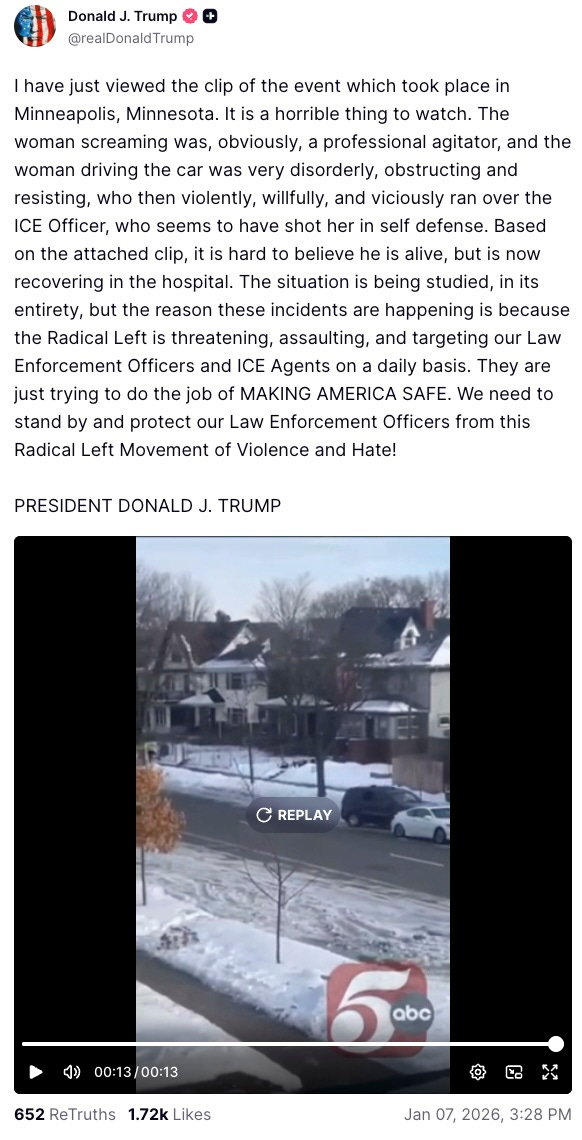  Donald J. Trump  @realDonaldTrump  I have just viewed the clip of the event which took place in Minneapolis, Minnesota. It is a horrible thing to watch. The woman screaming was, obviously, a professional agitator, and the woman driving the car was very disorderly, obstructing and resisting, who then violently, willfully, and viciously ran over the ICE Officer, who seems to have shot her in self defense. Based on the attached clip, it is hard to believe he is alive, but is now recovering in the hospital. The situation is being studied, in its entirety, but the reason these incidents are happening is because the Radical Left is threatening, assaulting, and targeting our Law Enforcement Officers and ICE Agents on a daily basis. They are just trying to do the job of MAKING AMERICA SAFE. We need to stand by and protect our Law Enforcement Officers from this Radical Left Movement of Violence and Hate!   PRESIDENT DONALD J. TRUMP