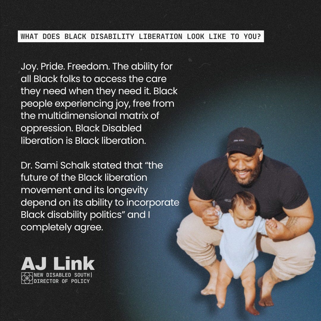 May be a graphic of 1 person, baby and text that says 'WHAT DOES BLACK DISABILITY LIBERATION LOOK LIKE TO YOU? Joy. Pride. Freedom. The ability for all Black folks to access the care they need when they need it. Black people experiencing joy, free from the multidimensional matrix of oppression. Black Disabled liberation is Black liberation. Dr. Sami Schalk stated that "the future of the Black liberation movement and its longevity depend on its ability to incorporate Black disability politics" and I completely agree. AJ Link NEW NEW DISABLED SOUTH| DIRECTOR OF DIRECTOROFPOLICY POLICY'