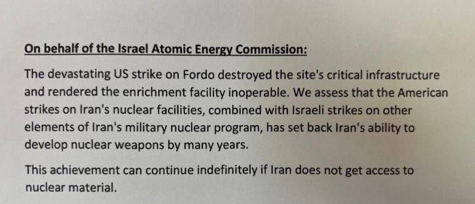 May be an image of text that says 'On behalf of the Israel Atomic Energy Commission: The devastating US strike on Fordo destroyed the site's critical infrastructure and rendered the enrichment facility inoperable We assess that the American strikes on Iran's nuclear facilities, combined with Israeli strikes on other elements of Iran's military nuclear program, has set back Iran's ability to develop nuclear weapons by many years. This achievement can continue indefinitely if Iran does not get access to nuclear material.'