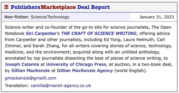 Science writer and co-founder of the go-to site for science journalists, The Open Notebook, Siri Carpenter’s THE CRAFT OF SCIENCE WRITING, offering advice from Carpenter and other journalists, including Ed Yong, Laura Helmuth, Carl Zimmer, and Sarah Zhang, for all writers covering stories of science, technology, environment, and medicine; acquired along with an unnamed anthology, annotated by top journalists dissecting the best of pieces of science writing, at auction, to Joseph Calamia at the University of Chicago Press, in a two-book deal, by Gillian MacKenzie at Gillian MacKenzie Agency (world English).