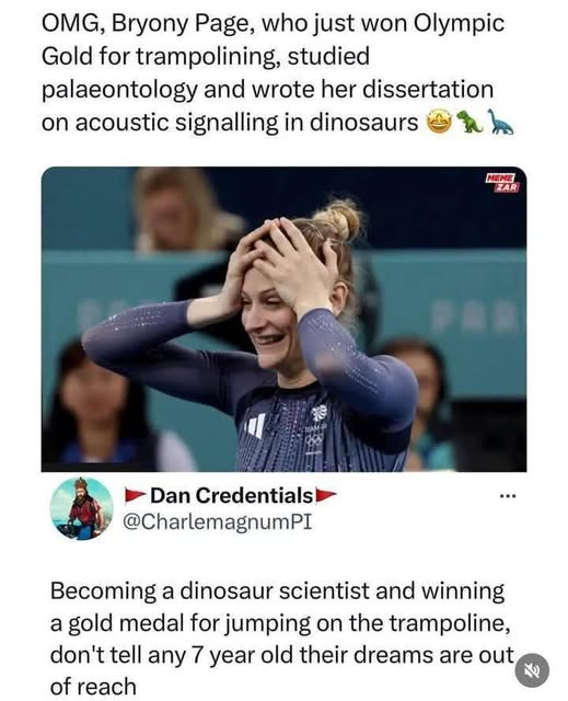 May be an image of 3 people and text that says "OMG, Bryony Page, who just won Olympic Gold for trampolining, studied palaeontology and wrote her dissertation On acoustic signalling in dinosaurs MEME ZAR 管編量 ឋរើ Dan Credentials @CharlemagnumPI Becoming a dinosaur scientist and winning a gold medal for jumping on the trampoline, don't tell any 7 year old their dreams are out of reach"