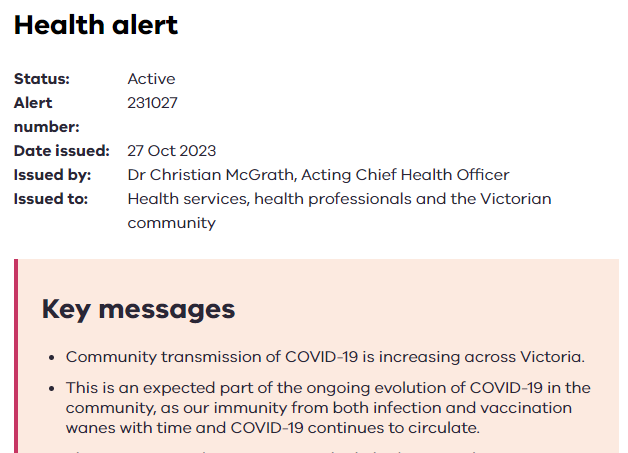 a health alert from the Victorian Government from 27 Oct 2023. It is authorised by the acting CHO, Dr Christian McGrath. Key messages: 1. Community transmission of COVID-19 is increasing across Victoria. 2. This is an expected part of the ongoing evolution of COVID-19 in the community, as our immunity from both infection and vaccination wanes with time and COVID-19 continues to circulate. 