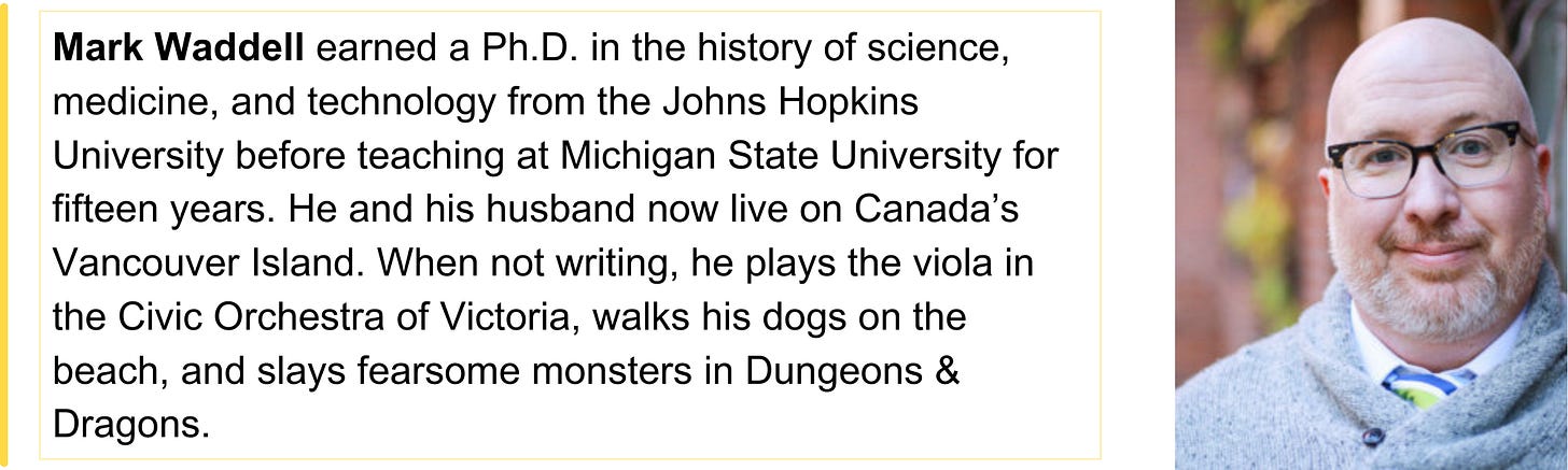 Mark Waddell earned a Ph.D. in the history of science, medicine, and technology from the Johns Hopkins University before teaching at Michigan State University for fifteen years. He and his husband now live on Canada’s Vancouver Island. When not writing, he plays the viola in the Civic Orchestra of Victoria, walks his dogs on the beach, and slays fearsome monsters in Dungeons & Dragons.