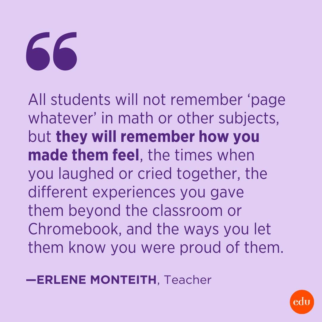 “All students will not remember ‘page whatever’ in math or other subjects, but they will remember how you made them feel, the times when you laughed or cried together, the different experiences you gave them beyond the classroom or Chromebook, and the ways you let them know you were proud of them.” —Erlene Monteith, Teacher