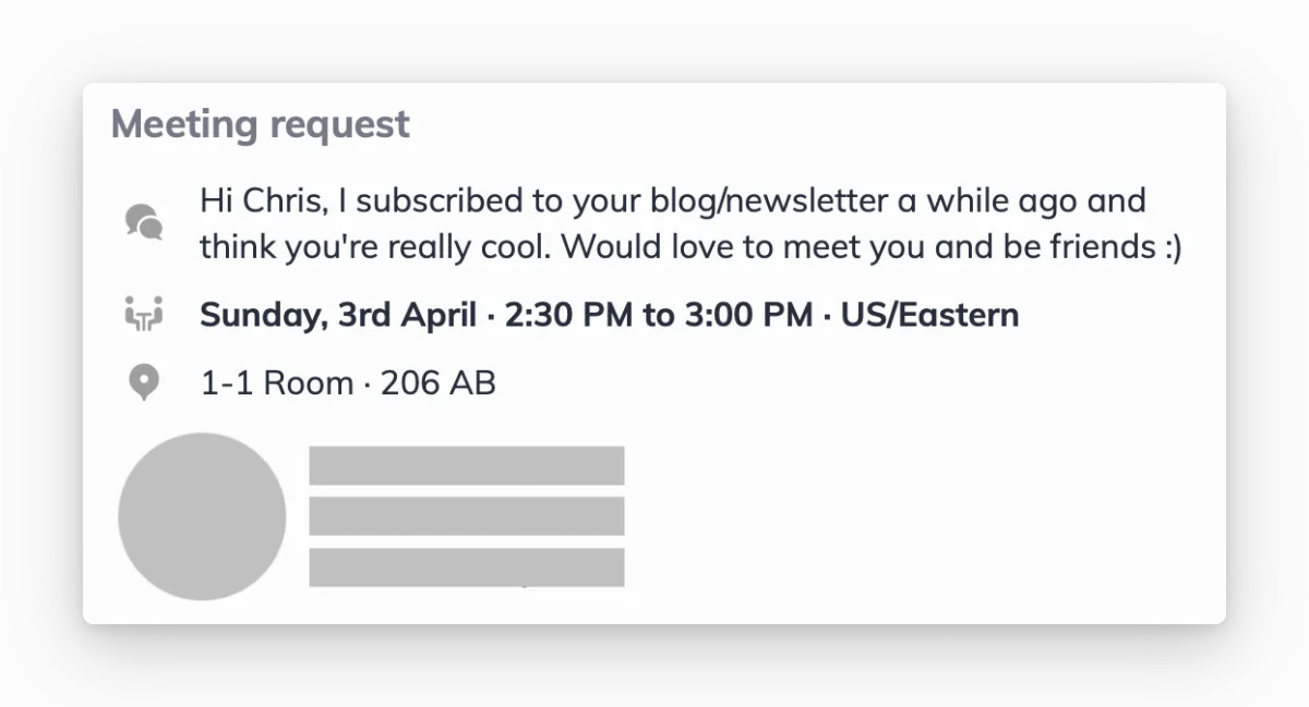 Meeting request
Hi Chris, I subscribed to your blog/newsletter a while ago and think you're really cool. Would love to meet you and be friends :)
Sunday, 3rd April 2:30 PM to 3:00 PM
1-1 Room 206 AB Meeting request
Hi Chris, I subscribed to your blog/newsletter a while ago and think you're really cool. Would love to meet you and be friends :)
Sunday, 3rd April 2:30 PM to 3:00 PM
1-1 Room 206 AB