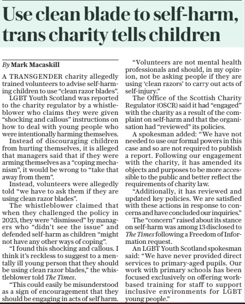 Use clean blade to self-harm, trans charity tells children The Daily Telegraph26 Mar 2025By Mark Macaskill A TRANSGENDER charity allegedly trained volunteers to advise self-harming children to use “clean razor blades”.  LGBT Youth Scotland was reported to the charity regulator by a whistleblower who claims they were given “shocking and callous” instructions on how to deal with young people who were intentionally harming themselves.  Instead of discouraging children from hurting themselves, it is alleged that managers said that if they were arming themselves as a “coping mechanism”, it would be wrong to “take that away from them”.  Instead, volunteers were allegedly told “we have to ask them if they are using clean razor blades”.  The whistleblower claimed that when they challenged the policy in 2023, they were “dismissed” by managers who “didn’t see the issue” and defended self-harm as children “might not have any other ways of coping”.  “I found this shocking and callous. I think it’s reckless to suggest to a mentally ill young person that they should be using clean razor blades,” the whistleblower told The Times.  “This could easily be misunderstood as a sign of encouragement that they should be engaging in acts of self harm.  “Volunteers are not mental health professionals and should, in my opinion, not be asking people if they are using ‘clean razors’ to carry out acts of self-injury.”  The Office of the Scottish Charity Regulator (OSCR) said it had “engaged” with the charity as a result of the complaint on self-harm and that the organisation had “reviewed” its policies.  A spokesman added: “We have not needed to use our formal powers in this case and so are not required to publish a report. Following our engagement with the charity, it has amended its objects and purposes to be more accessible to the public and better reflect the requirements of charity law.  “Additionally, it has reviewed and updated key policies. We are satisfied with these actions in response to concerns and have concluded our inquiries.”  The “concern” raised about its stance on self-harm was among 13 disclosed to The Times following a Freedom of Information request.  An LGBT Youth Scotland spokesman said: “We have never provided direct services to primary-aged pupils. Our work with primary schools has been focused exclusively on offering workbased training for staff to support inclusive environments for LGBT young people.”  Article Name:Use clean blade to self-harm, trans charity tells children Publication:The Daily Telegraph Author:By Mark Macaskill Start Page:7 End Page:7