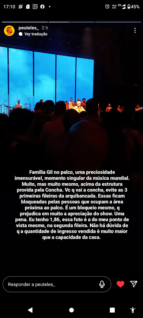 Prints de conversa no Instagram. Na primeira, um story meu com uma foto do Palco com a família Gil onde se lê "que família linda a de gil, que espetáculo cheio de amor. Mas vou deixar minha opinião tardia sobre o senta e levanta da Concha Acústica: outros idosos da idade de gil ou próxima não poderiam estar aproveitando aquele espetáculo. Quando todo mundo senta, todo mundo assiste. Quando todo mundo fica em pé, alguns não assistem. E essa devia ser a forma como devemos olhar o mundo: minhas escolhas estão atrapalhando ou ajudando todo mundo a ter as oportunidades que tenho? Se eu acho mais legal ficar em pé que sentado, impedindo outros que não aguentam ficar em pé durante duas horas a ter o mesmo direito que eu de ver o show, será que é tão legal assim?".  Em seguinda outros prints de @ com relatos, no primeiro "ontem no show ao meu lado tinha uma senhora. Quando todo mundo levantou, ela começou a chorar.  O restante da descrição não consigo fazer porque o atingi os limites de caracteres, mas giram em torno dessa ideia do desconforto do show para todos. 