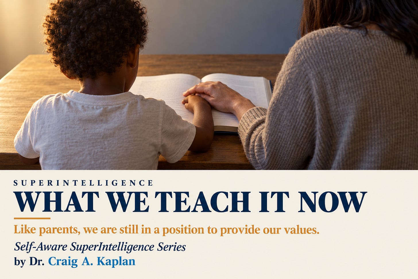 A small child and an adult seen from behind at a wooden table, the adult’s hand guiding the child’s over an open book, warm light from the left. Below, a cream band reads: Superintelligence. What we teach it now. Like parents, we are still in a position to provide our values. Self-Aware SuperIntelligence Series. By Dr. Craig A. Kaplan A small child and an adult seen from behind at a wooden table, the adult’s hand guiding the child’s over an open book, warm light from the left. Below, a cream band reads: Superintelligence. What we teach it now. Like parents, we are still in a position to provide our values. Self-Aware SuperIntelligence Series. By Dr. Craig A. Kaplan