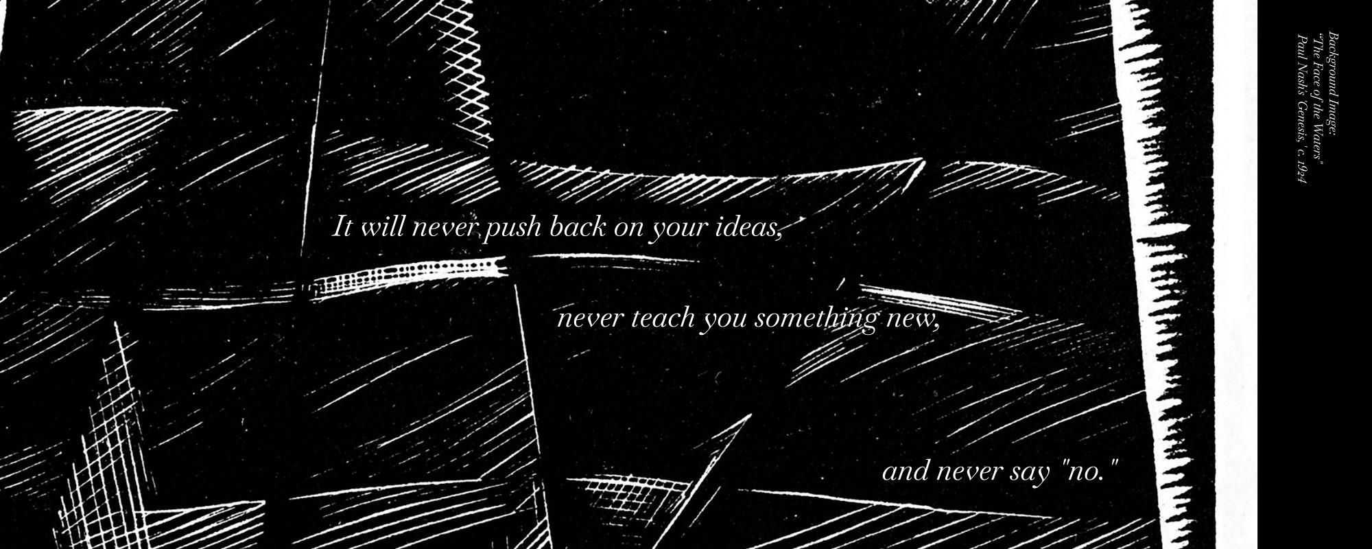 "It will never push back on your ideas, never teach you something new and never say 'no.'" Text overlaid on a black and white print of soft, alternatting hatch lines. "The Face of the Water" by Paul Nash c. 1924