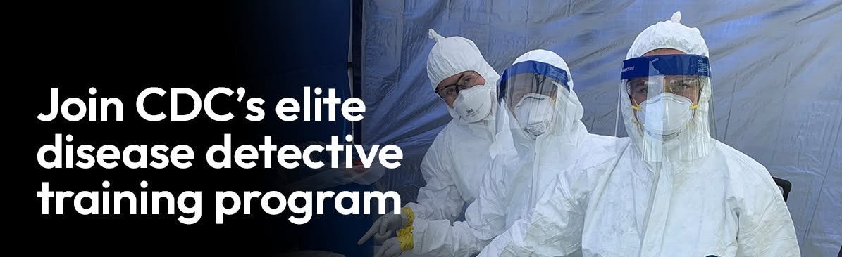 Three EIS officers wearing hazmat and personal protection equipment. "Join CDC's Elite Disease Detective training program. Apply now.
cdc.gov/eis." EIS and CDC logo at bottom. Three EIS officers wearing hazmat and personal protection equipment. "Join CDC's Elite Disease Detective training program. Apply now.
cdc.gov/eis." EIS and CDC logo at bottom.