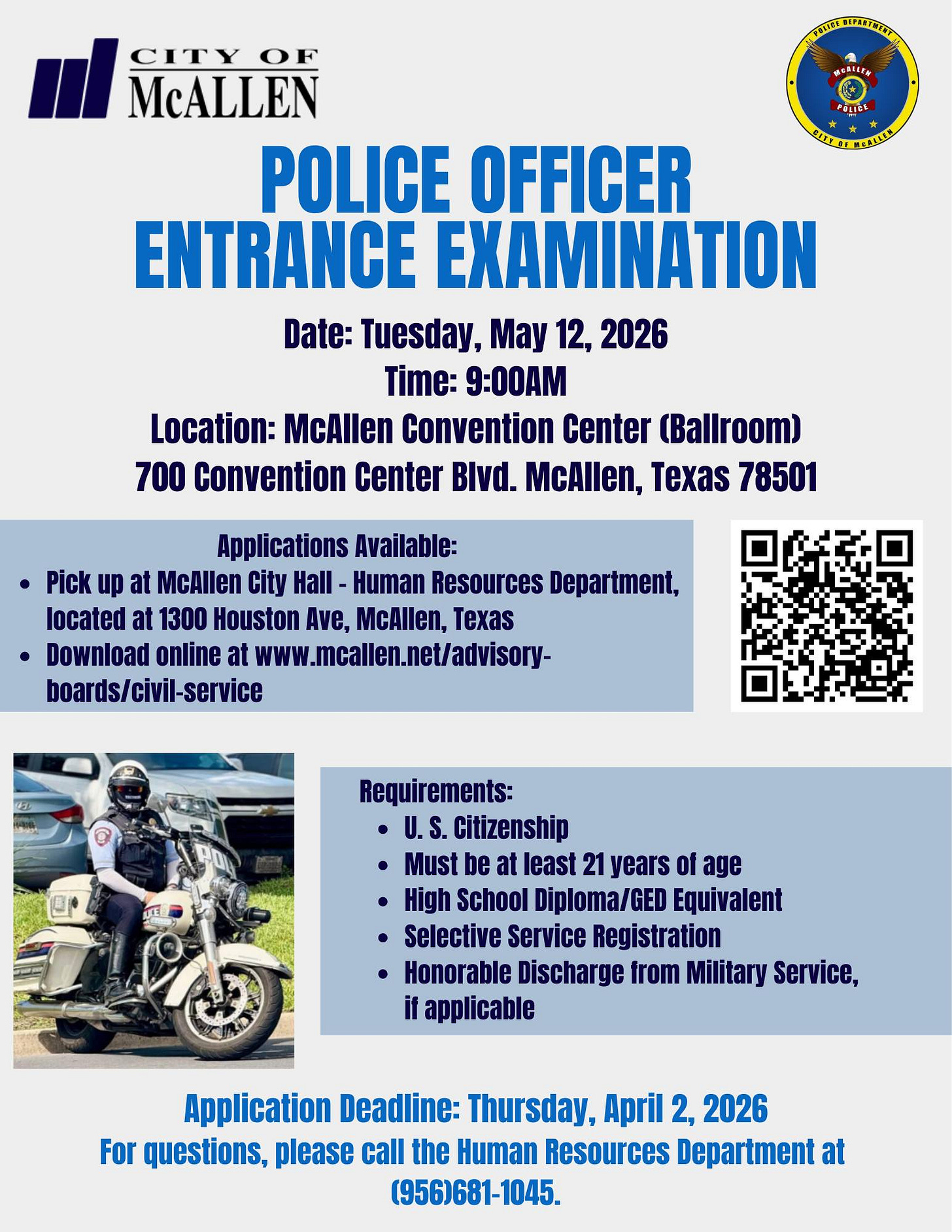 May be an image of motorcycle and text that says 'PREZNEATIERSEN 保色果印糕花車 '터 CITY CITYOF OF McALLEN POLICE OFFICER ENTRANCE EXAMINATION Date: Tuesday, y 12, 2026 Time: 9:00AM Location: McAllen Convention Center (Ballroom) 700 Convention Center Blvd. McAllen, Texas 78501 Applications Available: Pick up at McAllen City Hall Human Resources Department, located at 1300 Houston Ave, McAllen, Texas Download online at www.meallen.net/advisory- boards/civil-service Requirements: U. S. citizenship •Must be at least 21 years of age High School Diploma/GED Equivalent Selective Service Registration Honorable Discharge from Military Service, il applicable Application Deadline: Thursday, April 2, 2026 For questions, please call the Human Resources Department at (956)681-1045.'