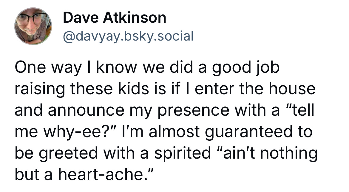 A screen shot of a post I wrote on the Bluesky app this week which reads: One way I know we did a good job raising these kids if if I enter the house and announce my presence with a "tell me why-ee?" I'm almost guaranteed to be greeted with a spirited "ain't nothing but a heart-ache." A screen shot of a post I wrote on the Bluesky app this week which reads: One way I know we did a good job raising these kids if if I enter the house and announce my presence with a "tell me why-ee?" I'm almost guaranteed to be greeted with a spirited "ain't nothing but a heart-ache."