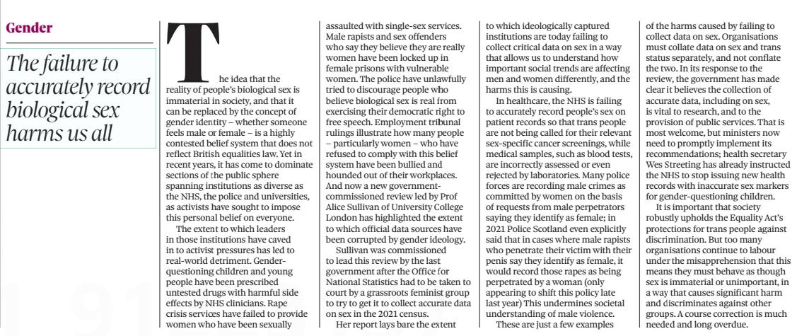 ON OTHER PAGES The Observer23 Mar 2025 Cutting spending is not the only option, chancellor  The idea that the reality of people’s biological sex is immaterial in society, and that it can be replaced by the concept of gender identity – whether someone feels male or female – is a highly contested belief system that does not reflect British equalities law. Yet in recent years, it has come to dominate sections of the public sphere spanning institutions as diverse as the NHS, the police and universities, as activists have sought to impose this personal belief on everyone.  The extent to which leaders in those institutions have caved in to activist pressures has led to real-world detriment. Gender questioning children and young people have been prescribed untested drugs with harmful side effects by NHS clinicians. Rape crisis services have failed to provide women who have been sexually assaulted with single-sex services. Male rapists and sex offenders who say they believe they are really women have been locked up in female prisons with vulnerable women. The police have unlawfully tried to discourage people who believe biological sex is real from exercising their democratic right to free speech. Employment tribunal rulings illustrate how many people – particularly women – who have refused to comply with this belief system have been bullied and hounded out of their workplaces. And now a new governmentcommissioned review led by Prof Alice Sullivan of University College London has highlighted the extent to which official data sources have been corrupted by gender ideology.  Sullivan was commissioned to lead this review by the last government after the Office for National Statistics had to be taken to court by a grassroots feminist group to try to get it to collect accurate data on sex in the 2021 census.  Her report lays bare the extent to which ideologically captured institutions are today failing to collect critical data on sex in a way that allows us to understand how important social trends are affecting men and women differently, and the harms this is causing.  In healthcare, the NHS is failing to accurately record people’s sex on patient records so that trans people are not being called for their relevant sex-specific cancer screenings, while medical samples, such as blood tests, are incorrectly assessed or even rejected by laboratories. Many police forces are recording male crimes as committed by women on the basis of requests from male perpetrators saying they identify as female; in 2021 Police Scotland even explicitly said that in cases where male rapists who penetrate their victim with their penis say they identify as female, it would record those rapes as being perpetrated by a woman (only appearing to shift this policy late last year) This undermines societal understanding of male violence.  These are just a few examples of the harms caused by failing to collect data on sex. Organisations must collate data on sex and trans status separately, and not conflate the two. In its response to the review, the government has made clear it believes the collection of accurate data, including on sex, is vital to research, and to the provision of public services. That is most welcome, but ministers now need to promptly implement its recommendations; health secretary Wes Streeting has already instructed the NHS to stop issuing new health records with inaccurate sex markers for gender-questioning children.  It is important that society robustly upholds the Equality Act’s protections for trans people against discrimination. But too many organisations continue to labour under the misapprehension that this means they must behave as though sex is immaterial or unimportant, in a way that causes significant harm and discriminates against other groups. A course correction is much needed and long overdue.  Article Name:ON OTHER PAGES Publication:The Observer Start Page:42 End Page:42
