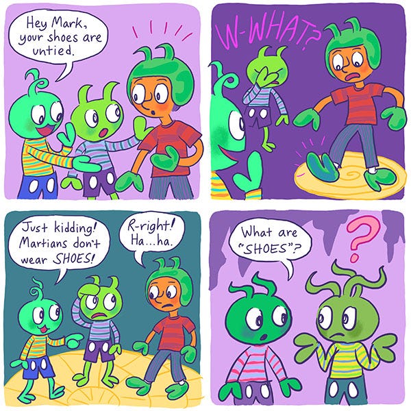 Martians tell the kid Mark that his shoes are untied. Zark his martian friend looks worried that they will find out he is not a martian but a human. Mark is wearing some green cleft feet and a helmet with two curly floppy horns sticking out of it. He looks down worried. The martian kids start to laugh and tell him that they don’t wear shoes. Mark says, “Oh right.” The martians look at each other wondering what shoes are and shrugging.