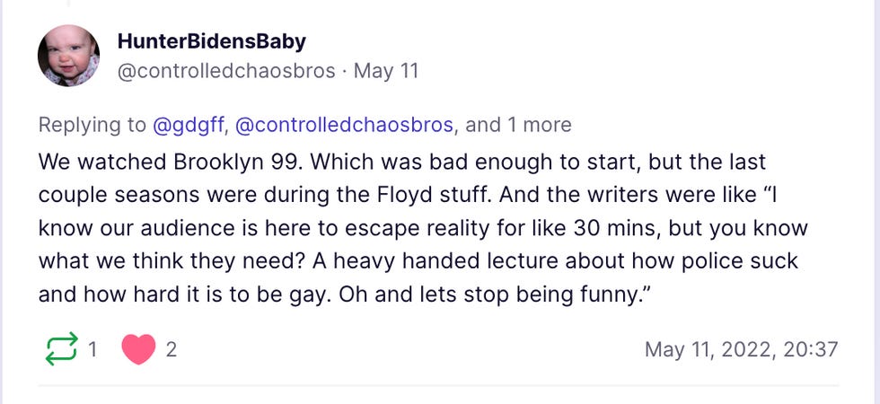We watched Brooklyn 99. Which was bad enough to start, but the last couple seasons were during the Floyd stuff. And the writers were like \u201cI know our audience is here to escape reality for like 30 mins, but you know what we think they need? A heavy handed lecture about how police suck and how hard it is to be gay. Oh and lets stop being funny.\u201d We watched Brooklyn 99. Which was bad enough to start, but the last couple seasons were during the Floyd stuff. And the writers were like \u201cI know our audience is here to escape reality for like 30 mins, but you know what we think they need? A heavy handed lecture about how police suck and how hard it is to be gay. Oh and lets stop being funny.\u201d
