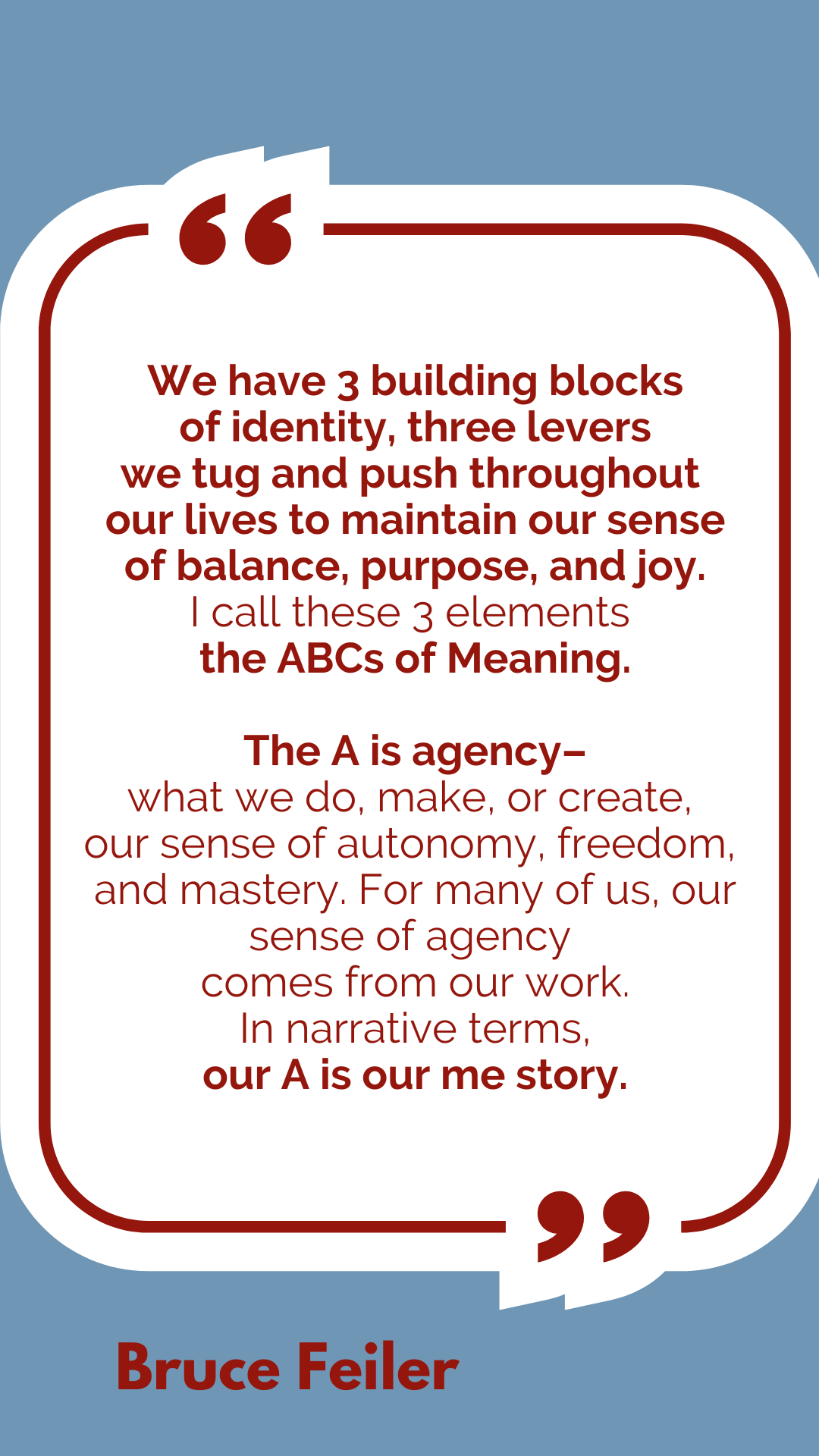 “We have 3 building blocks of identity, three levers we tug and push throughout our lives to maintain our sense of balance, purpose, and joy. I call these 3 elements the ABCs of Meaning. The A is agency–what we do, make, or create, our sense of autonomy, freedom, and mastery. For many of us, our sense of agency comes from our work. In narrative terms, our A is our me story,” said Bruce Feiler.