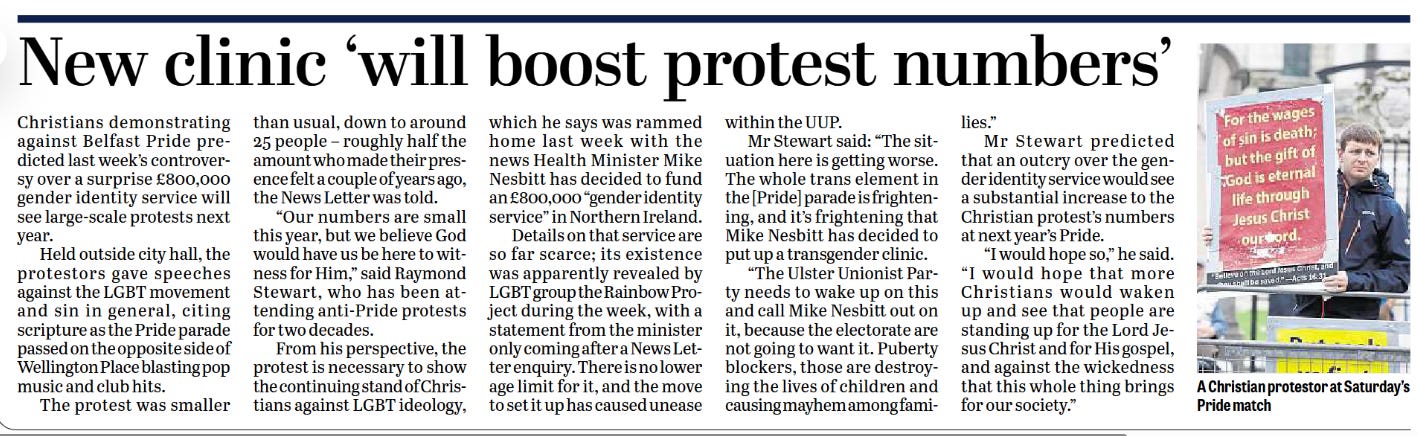 New clinic ‘will boost protest numbers’  Christians demonstrating against Belfast Pride predicted last week’s controversy over a surprise £800,000 gender identity service will see large-scale protests next year.  Held outside city hall, the protestors gave speeches against the LGBT movement and sin in general, citing scripture as the Pride parade passed on the opposite side of Wellington Place blasting pop music and club hits.  The protest was smaller than usual, down to around 25 people – roughly half the amount who made their presence felt a couple of years ago, the News Letter was told.  “Our numbers are small this year, but we believe God would have us be here to witness for Him,” said Raymond Stewart, who has been attending anti-Pride protests for two decades.  From his perspective, the protest is necessary to show the continuing stand of Christians against LGBT ideology, which he says was rampant home last week with the news Health Minister Mike Nesbitt has decided to fund an £800,000 “gender identity service” in Northern Ireland.  Details on that service are so far scarce; its existence was apparently revealed by LGBT group the Rainbow Project during the week, with a statement from the minister only coming after a News Letter enquiry. There is no lower age limit for it, and the move to set it up has caused unease within the UUP.  Mr Stewart said: “The situation here is getting worse. The whole trans element in the [Pride] parade is frightening, and it’s frightening that Mike Nesbitt has decided to put up a transgender clinic.  “The Ulster Unionist Party needs to wake up on this and call Mike Nesbitt out on it, because the electorate are not going to want it. Puberty blockers, those are destroying the lives of children and causing mayhem among families.”  Mr Stewart predicted that an outcry over the gender identity service would see a substantial increase to the Christian protest’s numbers at next year’s Pride.  “I would hope so,” he said. “I would hope that more Christians would waken up and see that people are standing up for the Lord Jesus Christ and for His gospel, and against the wickedness that this whole thing brings for our society.”  A Christian protestor at Saturday’s Pride march
