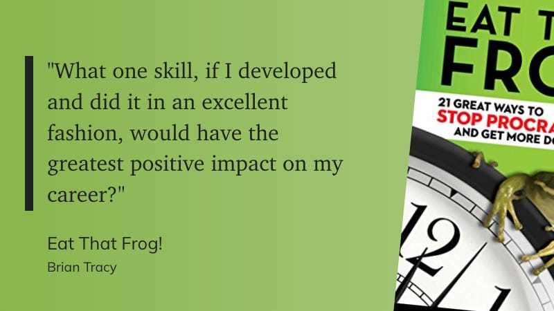 "What one skill, if I developed and did it in an excellent fashion, would have the greatest positive impact on my career?" - Brian Tracy: Eat That Frog!