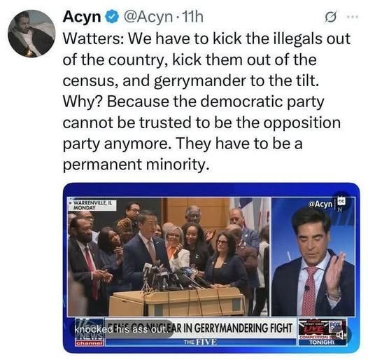 May be an image of ‎7 people, the Oval Office and ‎text that says '‎Acyn @Acyn 11h Watters: We have to kick the illegals out of the country, kick them out of the census, and gerrymander to the tilt. Why? Because the democratic party cannot be trusted to be the opposition party anymore. They have to be a permanent minority. WARRENVILLE WARRENVILLEL IL MONDAY @Acyn cc knocked his ass out. AR IN GERRYMANDERING FIGHT ان channel THEFIVE THE বকाय COMMPETITIONT 0* TONIGHT‎'‎‎