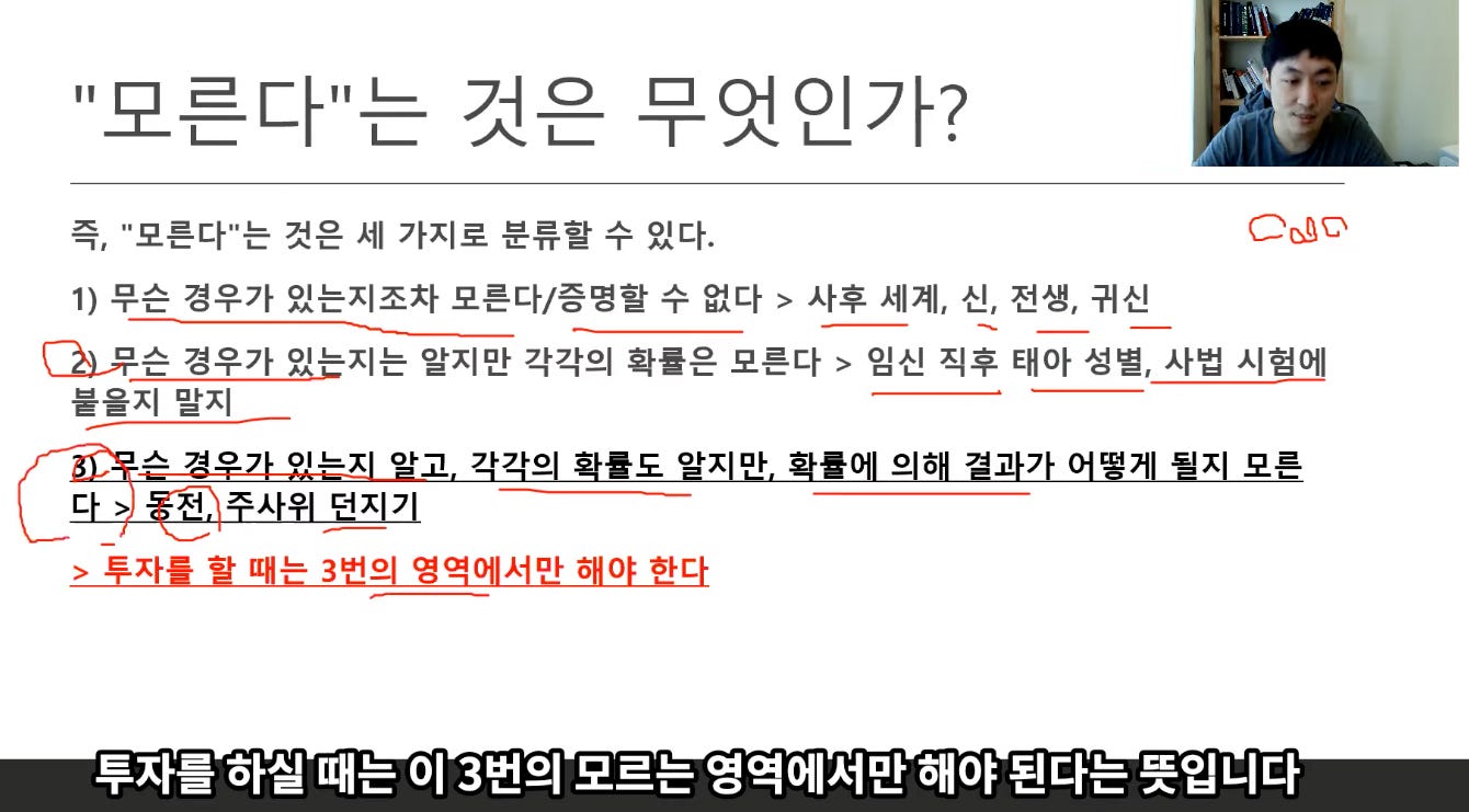 "모른다는 것은 무엇인가?
즉, "모른다"는 것은 세 가지로 분류할 수 있다.
1) 무슨 경우가 있는지조차 모른다/증명할 수 없다 > 사후 세계, 신, 전생, 귀신
囹穿슨 경우가 읽는지는 알지만 각각의 확률은 모른다 > 임신 직후 태아 성별, 사법 시험에
붙을지 말지
스 겨° 이느X 아고 +가으 - 률도 OFX 마 - 률 으 6 7』 가 7 떤거 -ElX 모른
>저 ° 더X 7
> 투자를 할 때는 3번의 영역에서만 해야 한다
투자를 하실 때는 이 3번의 모르는 영역에서만 해야 된다는 뜻입니다 "모른다는 것은 무엇인가?
즉, "모른다"는 것은 세 가지로 분류할 수 있다.
1) 무슨 경우가 있는지조차 모른다/증명할 수 없다 > 사후 세계, 신, 전생, 귀신
囹穿슨 경우가 읽는지는 알지만 각각의 확률은 모른다 > 임신 직후 태아 성별, 사법 시험에
붙을지 말지
스 겨° 이느X 아고 +가으 - 률도 OFX 마 - 률 으 6 7』 가 7 떤거 -ElX 모른
>저 ° 더X 7
> 투자를 할 때는 3번의 영역에서만 해야 한다
투자를 하실 때는 이 3번의 모르는 영역에서만 해야 된다는 뜻입니다