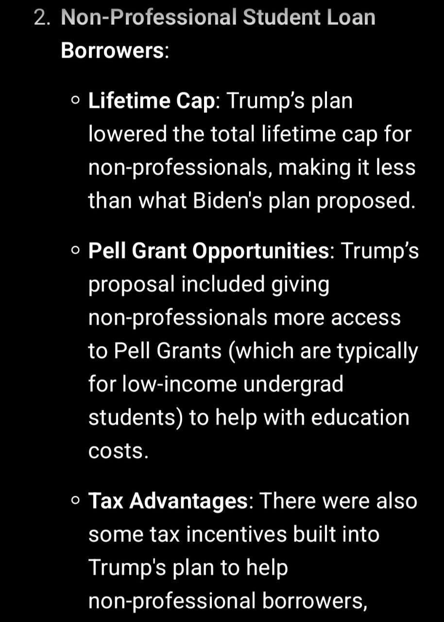 May be an image of text that says '2. Non-Professional Student Loan Borrowers: Lifetime Cap: Trump's plan lowered the total lifetime cap for non-professionals, making it less than what Biden's plan proposed. Pell Grant Opportunities: Trump's proposal included giving non-professionals more access to Pell Grants (which are typically for low-income undergrad students) to help with education costs. ·Tax Advantages: There were also some tax incentives built into Trump's plan to help non-professional borrowers,'