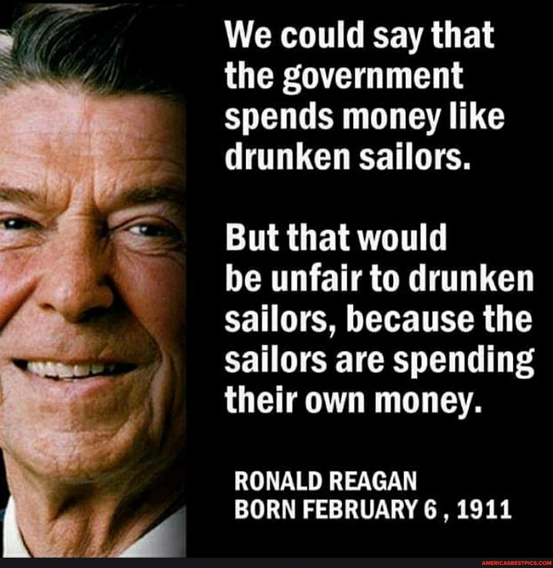 We could say that the government spends money like drunken sailors. But that would be unfair to drunken sailors, because the sailors are spending their own money. RONALD REAGAN BORN FEBRUARY 6 , 1911 We could say that the government spends money like drunken sailors. But that would be unfair to drunken sailors, because the sailors are spending their own money. RONALD REAGAN BORN FEBRUARY 6 , 1911