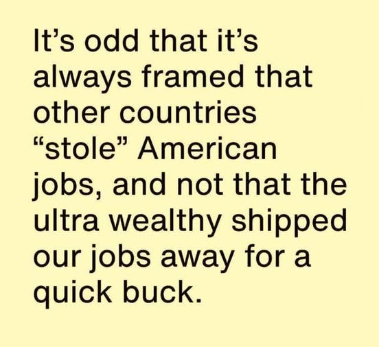 May be an image of text that says 'It's odd that it's always framed that other countries "stole" American jobs, and not that the ultra wealthy shipped our jobs away for a quick buck.'