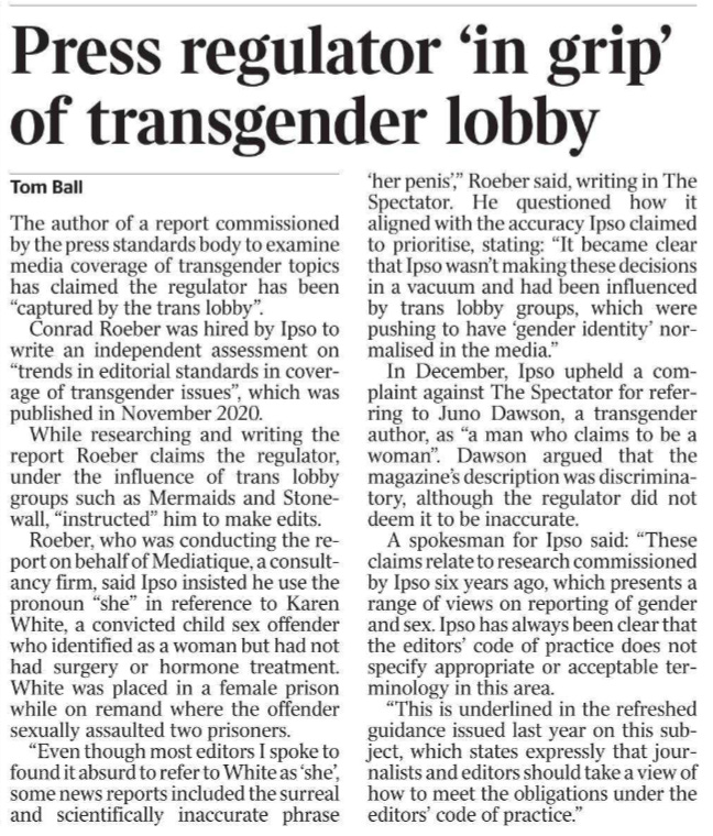 Press regulator ‘in grip’ of transgender lobby Tom Ball The author of a report commissioned by the press standards body to examine media coverage of transgender topics has claimed the regulator has been “captured by the trans lobby”. Conrad Roeber was hired by Ipso to write an independent assessment on “trends in editorial standards in coverage of transgender issues”, which was published in November 2020. While researching and writing the report Roeber claims the regulator, under the influence of trans lobby groups such as Mermaids and Stonewall, “instructed” him to make edits. Roeber, who was conducting the report on behalf of Mediatique, a consultancy firm, said Ipso insisted he use the pronoun “she” in reference to Karen White, a convicted child sex offender who identified as a woman but had not had surgery or hormone treatment. White was placed in a female prison while on remand where the offender sexually assaulted two prisoners. “Even though most editors I spoke to found it absurd to refer to White as ‘she’, some news reports included the surreal and scientifically inaccurate phrase ‘her penis’,” Roeber said, writing in The Spectator. He questioned how it aligned with the accuracy Ipso claimed to prioritise, stating: “It became clear that Ipso wasn’t making these decisions in a vacuum and had been influenced by trans lobby groups, which were pushing to have ‘gender identity’ normalised in the media.” In December, Ipso upheld a complaint against The Spectator for referring to Juno Dawson, a transgender author, as “a man who claims to be a woman”. Dawson argued that the magazine’s description was discriminatory, although the regulator did not deem it to be inaccurate. A spokesman for Ipso said: “These claims relate to research commissioned by Ipso six years ago, which presents a range of views on reporting of gender and sex. Ipso has always been clear that the editors’ code of practice does not specify appropriate or acceptable terminology in this area. “This is underlined in the refreshed guidance issued last year on this subject, which states expressly that journalists and editors should take a view of how to meet the obligations under the editors’ code of practice.” Press regulator ‘in grip’ of transgender lobby Tom Ball The author of a report commissioned by the press standards body to examine media coverage of transgender topics has claimed the regulator has been “captured by the trans lobby”. Conrad Roeber was hired by Ipso to write an independent assessment on “trends in editorial standards in coverage of transgender issues”, which was published in November 2020. While researching and writing the report Roeber claims the regulator, under the influence of trans lobby groups such as Mermaids and Stonewall, “instructed” him to make edits. Roeber, who was conducting the report on behalf of Mediatique, a consultancy firm, said Ipso insisted he use the pronoun “she” in reference to Karen White, a convicted child sex offender who identified as a woman but had not had surgery or hormone treatment. White was placed in a female prison while on remand where the offender sexually assaulted two prisoners. “Even though most editors I spoke to found it absurd to refer to White as ‘she’, some news reports included the surreal and scientifically inaccurate phrase ‘her penis’,” Roeber said, writing in The Spectator. He questioned how it aligned with the accuracy Ipso claimed to prioritise, stating: “It became clear that Ipso wasn’t making these decisions in a vacuum and had been influenced by trans lobby groups, which were pushing to have ‘gender identity’ normalised in the media.” In December, Ipso upheld a complaint against The Spectator for referring to Juno Dawson, a transgender author, as “a man who claims to be a woman”. Dawson argued that the magazine’s description was discriminatory, although the regulator did not deem it to be inaccurate. A spokesman for Ipso said: “These claims relate to research commissioned by Ipso six years ago, which presents a range of views on reporting of gender and sex. Ipso has always been clear that the editors’ code of practice does not specify appropriate or acceptable terminology in this area. “This is underlined in the refreshed guidance issued last year on this subject, which states expressly that journalists and editors should take a view of how to meet the obligations under the editors’ code of practice.”