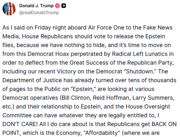 Trump: As I said on Friday night aboard Air Force One to the Fake News Media, House Republicans should vote to release the Epstein files, because we have nothing to hide, and it’s time to move on from this Democrat Hoax perpetrated by Radical Left Lunatics in order to deflect from the Great Success of the Republican Party, including our recent Victory on the Democrat “Shutdown.” The Department of Justice has already turned over tens of thousands of pages to the Public on “Epstein,” are looking at various Democrat operatives (Bill Clinton, Reid Hoffman, Larry Summers, etc.) and their relationship to Epstein, and the House Oversight Committee can have whatever they are legally entitled to, I DON’T CARE! All I do care about is that Republicans get BACK ON POINT [...]