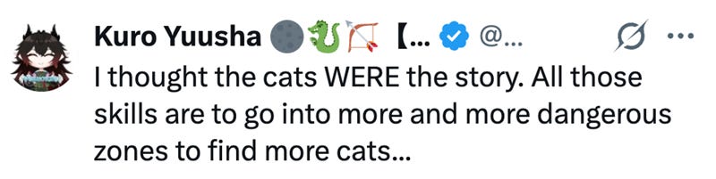 Kuro Yuusha @... ... to I thought the cats WERE the story. All those skills are to go into more and more dangerous zones to find more cats... Kuro Yuusha @... ... to I thought the cats WERE the story. All those skills are to go into more and more dangerous zones to find more cats...