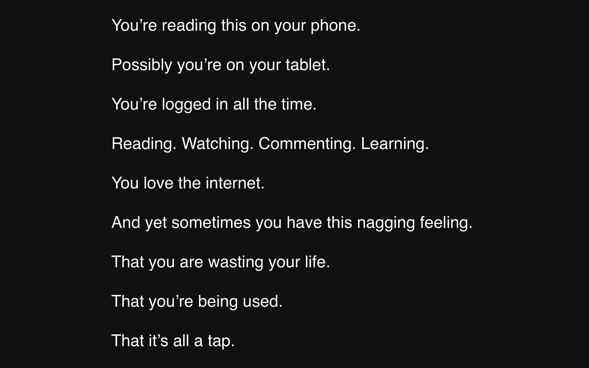 You’re reading this on your phone.   Possibly you’re on your tablet.   You’re logged on all the time.   Reading. Watching. Commenting. Learning.   You love the internet.   And yet sometimes you have this nagging feeling.   That you are wasting your life.   That you’re being controlled.  That it’s all a tap.