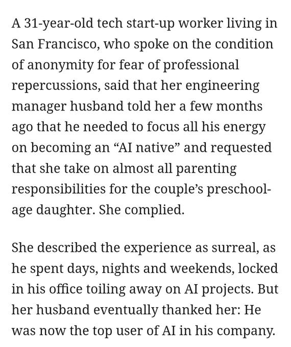"A 31 year-old tech startup-worker living in San Francisco, who spoke on the condition of anonymity for fear of professional repercussions, said that her engineering husband told her a few months ago that he needed to focus all his energy on becoming an 'AI native' and requested that she take on almost all parenting responsibilities for the couple's preschool-age daughtter. She complied. She described the experience as surreal, as he spent days, nights and weekends, locked in his office toiling away on AI projects. But her husband eventually thanked her: He was now the top user of AI in his company." "A 31 year-old tech startup-worker living in San Francisco, who spoke on the condition of anonymity for fear of professional repercussions, said that her engineering husband told her a few months ago that he needed to focus all his energy on becoming an 'AI native' and requested that she take on almost all parenting responsibilities for the couple's preschool-age daughtter. She complied. She described the experience as surreal, as he spent days, nights and weekends, locked in his office toiling away on AI projects. But her husband eventually thanked her: He was now the top user of AI in his company."