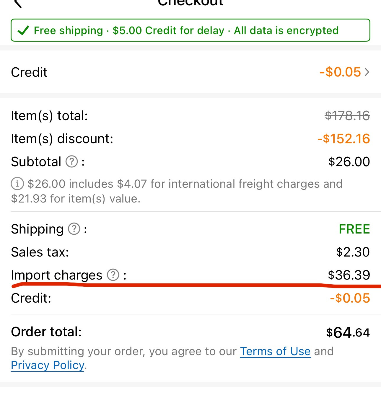 May be an image of text that says 'cecлopι Free shipping $5.00 Credit for delay All data is encrypted Credit Item(s) total: Item(s) discount: -$0.05> Subtotal $178.16 -$152.16 $26.00 $26.00 includes $4.07 for international freight charges and $21.93 for item(s) value. Shipping Sales tax: Import charges Credit: FREE $2.30 Order total: $36.39 -$0.05 By submitting your order, you agree to our Terms of Use and Privacy Policy. $64.64'