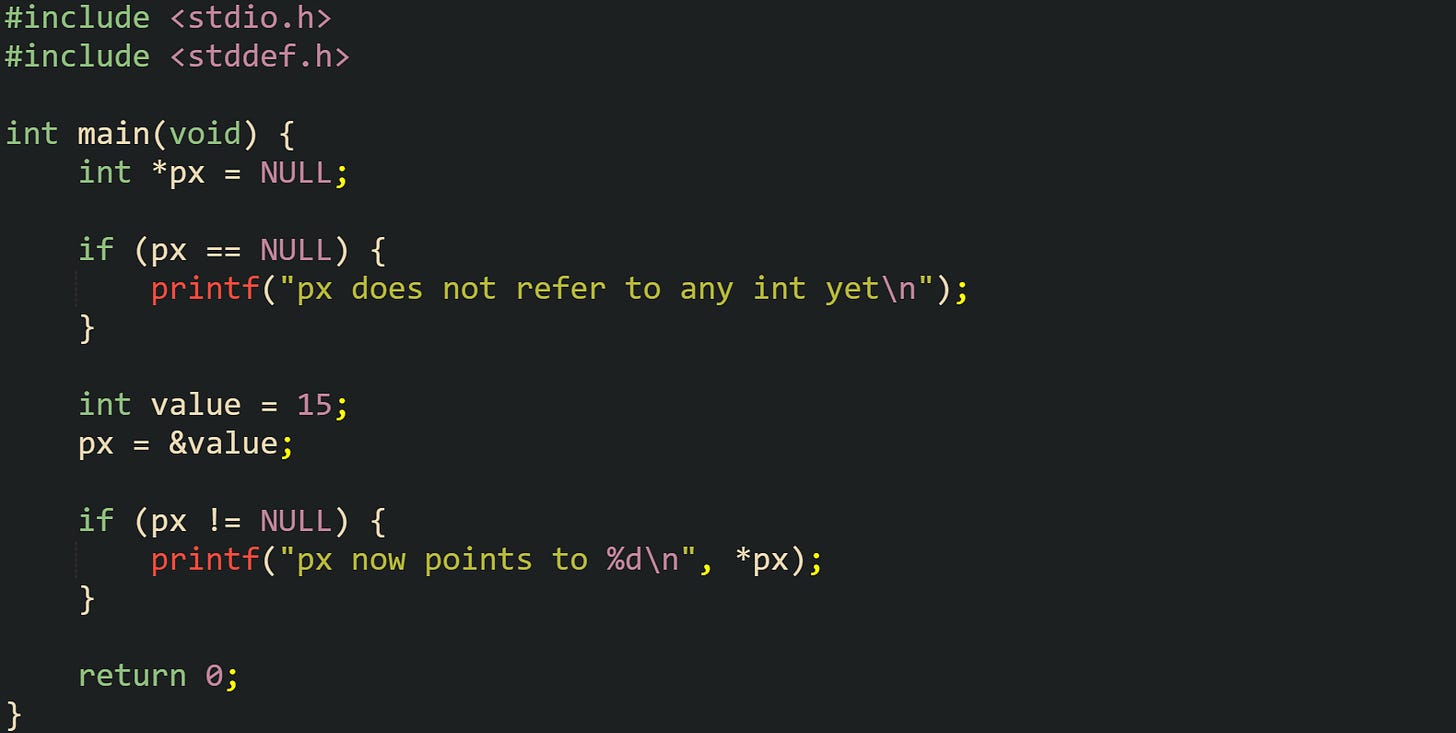 #include <stdio.h> #include <stddef.h> int main(void) { int *px = NULL; if (px == NULL) { printf("px does not refer to any int yet\n"); } int value = 15; px = &value; if (px != NULL) { printf("px now points to %d\n", *px); } return 0; } #include <stdio.h> #include <stddef.h> int main(void) { int *px = NULL; if (px == NULL) { printf("px does not refer to any int yet\n"); } int value = 15; px = &value; if (px != NULL) { printf("px now points to %d\n", *px); } return 0; }