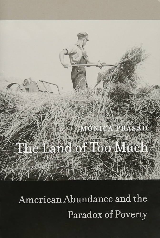 The Land of Too Much: American Abundance and the Paradox of Poverty: Prasad, Monica: 9780674066526: Amazon.com: Books The Land of Too Much: American Abundance and the Paradox of Poverty: Prasad, Monica: 9780674066526: Amazon.com: Books