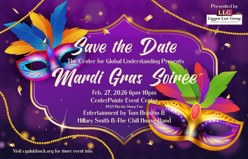 May be a graphic of text that says 'Presented by LLG Liggett Law LiggettLawGroup Group INTECRITY •y•K RESUITS Save the Date The Center for Global Understanding Unders Presents Murdi Gras Soiree Feb. 27, 2026 bpm-10pm CenterPointe Event Center 4925 Marsha Sharp Fwy. Entertainment by Tom Braxton & Hillary Smith & The Chill House Band Visit gulubbock.org isit.cgulbookogrformoreventifo for more event info.'