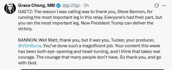 May be an image of text that says 'Grace Chong, M @gc22gc 2h GAETZ: The reason I was calling was to thank you, Steve Bannon, for running the most important leg in this relay. Everyone's had their part. but you ran the most important leg. Now President Trump can deliver the victory. BANNON: Well Matt, thank you, but it was you, Tucker, your producer, @VishBurra. You've done such a magnificent job. Your content this week has been both eye-opening and head-turning, and think that takes real courage. The courage that many people don't have. So thank you, and go with God.'