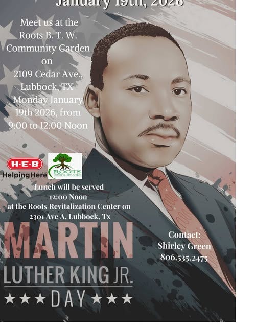 May be a graphic of text that says 'Jandary 19C1, ጣ0 Meet us at the Roots B. T. W Community Garden on 2109 Cedar Ave., Lubbock, Monday January 19th 2026, from 9:00 to 12:00 Noon LOOTS HSTURON H-E. HelpingHere Lunch will be served 12:00 Noon at the Roots Revitalization Center on MARTIN 2301 Ave A. Lubbock, Tx LUTHER KING JR. DAY Conlact: Shirley Green 806.535.2475 806. 35. 2475 806.535.'