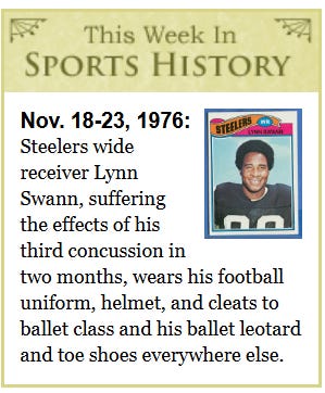 [Image shows a satirical "This Week In Sports History" segment with decorative borders, featuring a football trading card image and text about a fictional event from November 1976]  This Week In SPORTS HISTORY; Nov. 18-23, 1976:; Steelers wide receiver Lynn Swann, suffering the effects of his third concussion in two months, wears his football uniform, helmet, and cleats to barbecue and backyard Jell-O mold and toe shoes everywhere else.