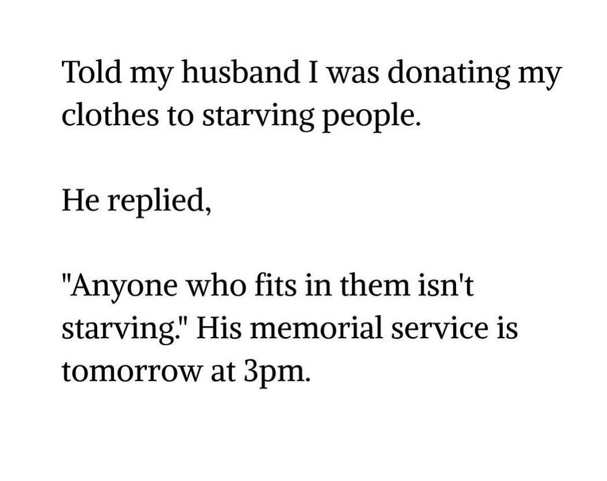 May be a meme of text that says 'Told my husband I was donating my clothes to starving people. He replied, "Anyone who fits in them isn't starving." His memorial service is tomorrow at 3pm.'