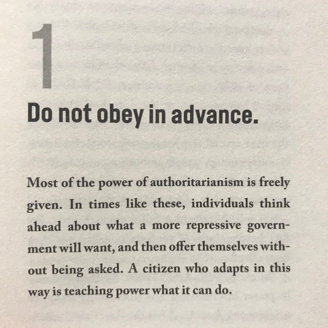 Photo of a book with the following text: 1- Do not obey in adance. Most of the power of authoritarianism if freely given. In times like these, individuals thing ahead about what a more repressive government will want, and then offer themselves without being asked. A citizen who adapts in this way is teaching power what it can do.