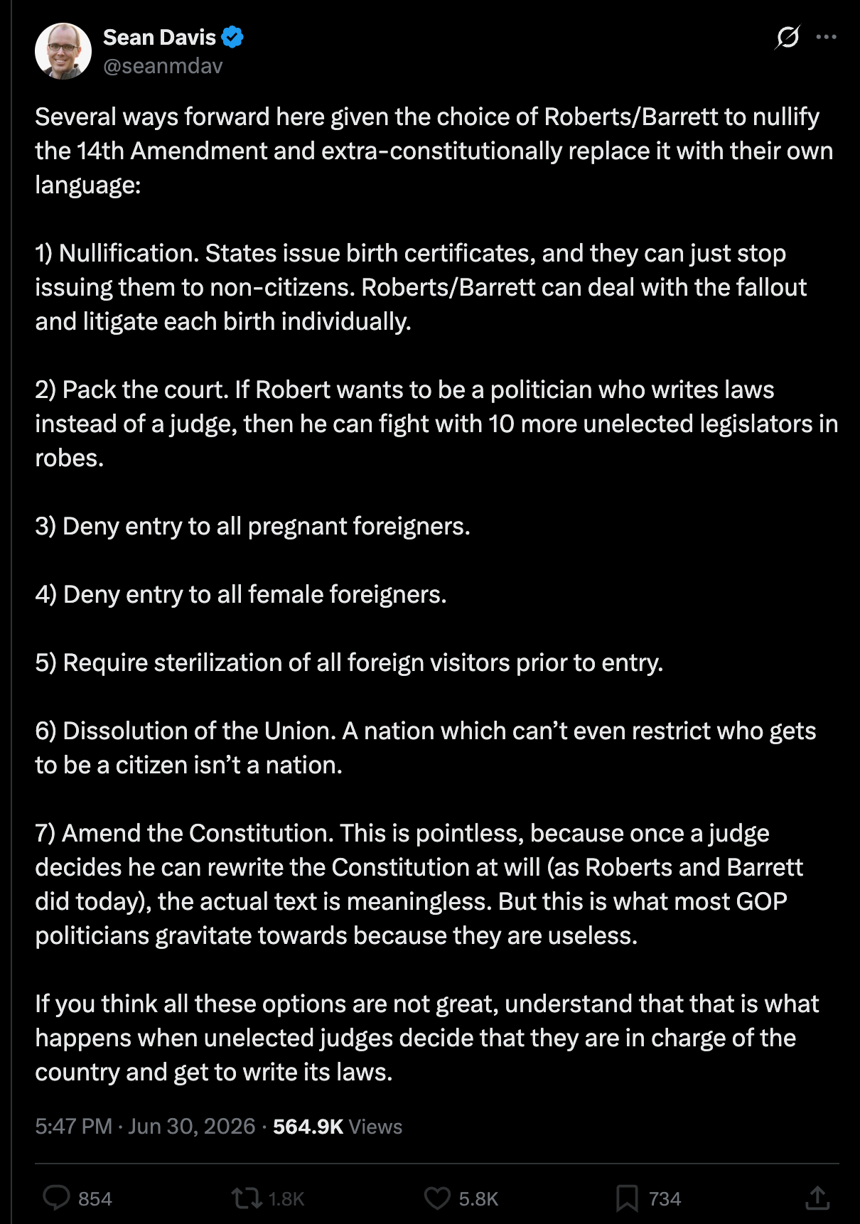 Davis: Several ways forward here given the choice of Roberts/Barrett to nullify the 14th Amendment and extra-constitutionally replace it with their own language: 1) Nullification. States issue birth certificates, and they can just stop issuing them to non-citizens. Roberts/Barrett can deal with the fallout and litigate each birth individually. 2) Pack the court. If Robert wants to be a politician who writes laws instead of a judge, then he can fight with 10 more unelected legislators in robes. 3) Deny entry to all pregnant foreigners. 4) Deny entry to all female foreigners. 5) Require sterilization of all foreign visitors prior to entry. 6) Dissolution of the Union. A nation which can’t even restrict who gets to be a citizen isn’t a nation. 7) Amend the Constitution. This is pointless, because once a judge decides he can rewrite the Constitution at will (as Roberts and Barrett did today), the actual text is meaningless. But this is what most GOP politicians gravitate towards because they are useless. If you think all these options are not great, understand that that is what happens when unelected judges decide that they are in charge of the country and get to write its laws. Davis: Several ways forward here given the choice of Roberts/Barrett to nullify the 14th Amendment and extra-constitutionally replace it with their own language: 1) Nullification. States issue birth certificates, and they can just stop issuing them to non-citizens. Roberts/Barrett can deal with the fallout and litigate each birth individually. 2) Pack the court. If Robert wants to be a politician who writes laws instead of a judge, then he can fight with 10 more unelected legislators in robes. 3) Deny entry to all pregnant foreigners. 4) Deny entry to all female foreigners. 5) Require sterilization of all foreign visitors prior to entry. 6) Dissolution of the Union. A nation which can’t even restrict who gets to be a citizen isn’t a nation. 7) Amend the Constitution. This is pointless, because once a judge decides he can rewrite the Constitution at will (as Roberts and Barrett did today), the actual text is meaningless. But this is what most GOP politicians gravitate towards because they are useless. If you think all these options are not great, understand that that is what happens when unelected judges decide that they are in charge of the country and get to write its laws.